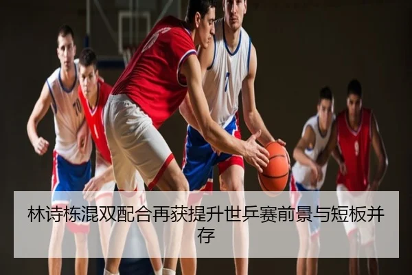 林诗栋混双配合再获提升世乒赛前景与短板并存