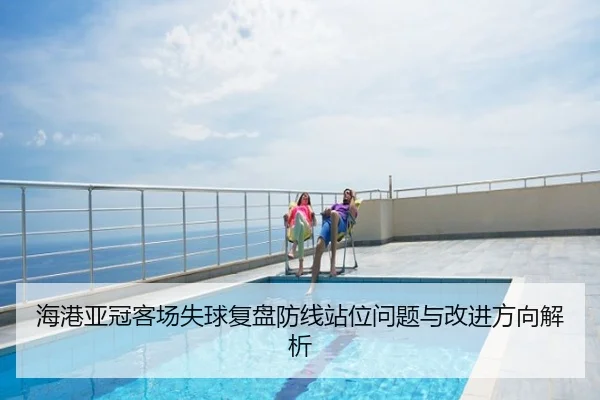 海港亚冠客场失球复盘防线站位问题与改进方向解析